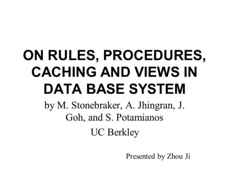 ON RULES, PROCEDURES, CACHING AND VIEWS IN DATA BASE SYSTEM by M. Stonebraker, A. Jhingran, J. Goh, and S. Potamianos UC Berkley Presented by Zhou Ji.