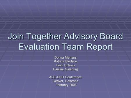 Join Together Advisory Board Evaluation Team Report Donna Mertens Katrina Bledsoe Heidi Holmes Pauline Ginsburg ACE-DHH Conference Denver, Colorado February.