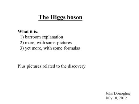 The Higgs boson What it is: 1) barroom explanation 2) more, with some pictures 3) yet more, with some formulas Plus pictures related to the discovery John.