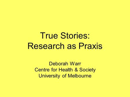 True Stories: Research as Praxis Deborah Warr Centre for Health & Society University of Melbourne.