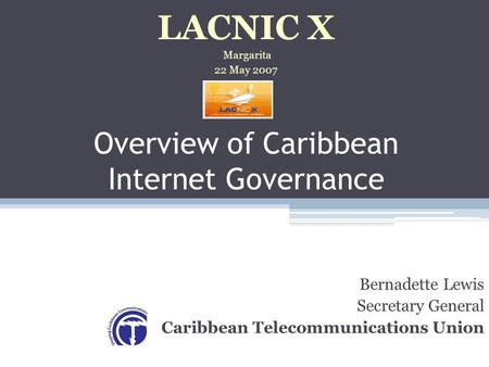 Overview of Caribbean Internet Governance Bernadette Lewis Secretary General Caribbean Telecommunications Union LACNIC X Margarita 22 May 2007.