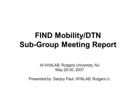 FIND Mobility/DTN Sub-Group Meeting Report At WINLAB, Rutgers University, NJ May 29-30, 2007 Presented by: Sanjoy Paul, WINLAB, Rutgers U.