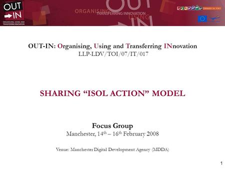 1 OUT-IN: Organising, Using and Transferring INnovation LLP-LDV/TOI/07/IT/017 SHARING ISOL ACTION MODEL Focus Group Manchester, 14 th – 16 th February.