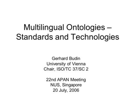 Multilingual Ontologies – Standards and Technologies Gerhard Budin University of Vienna Chair, ISO/TC 37/SC 2 22nd APAN Meeting NUS, Singapore 20 July,