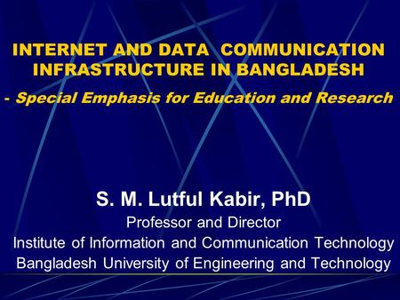 INTERNET AND DATA COMMUNICATION INFRASTRUCTURE IN BANGLADESH - Special Emphasis for Education and Research S. M. Lutful Kabir, PhD Professor and Director.