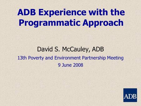 ADB Experience with the Programmatic Approach David S. McCauley, ADB 13th Poverty and Environment Partnership Meeting 9 June 2008.