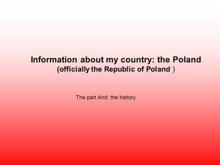 Information about my country: the Poland (officially the Republic of Poland ) The part And: the history.