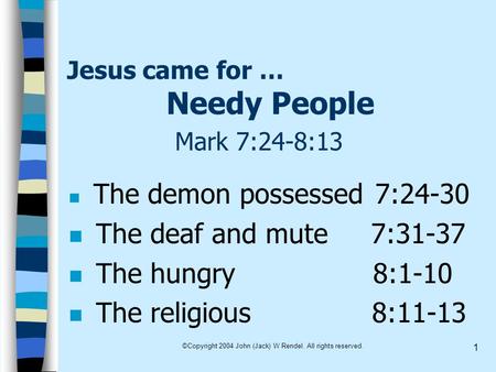 ©Copyright 2004 John (Jack) W Rendel. All rights reserved. 1 Jesus came for … Needy People Mark 7:24-8:13 The demon possessed 7:24-30 n The deaf and mute.