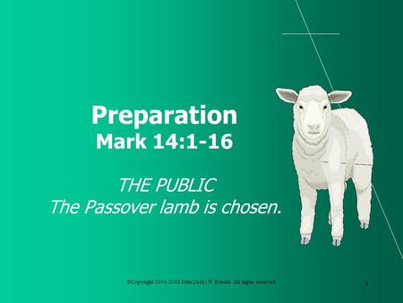 ©Copyright 2004-2046 John (Jack) W Rendel. All rights reserved. 1 Preparation Mark 14:1-16 THE PUBLIC The Passover lamb is chosen.