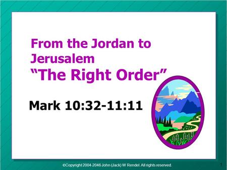 © Copyright 2004-2046 John (Jack) W Rendel. All rights reserved. 1 From the Jordan to Jerusalem The Right Order Mark 10:32-11:11.