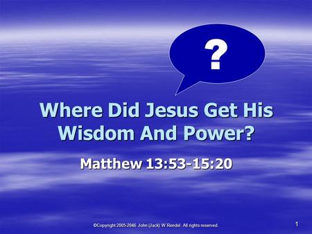 ©Copyright 2005-2046 John (Jack) W Rendel. All rights reserved. 1 Where Did Jesus Get His Wisdom And Power? Matthew 13:53-15:20 ?