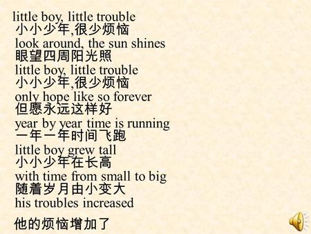 Little boy, little trouble 小小少年,很少烦恼 look around, the sun shines 眼望四周阳光照 little boy, little trouble 小小少年,很少烦恼 only hope like so forever 但愿永远这样好 year by.