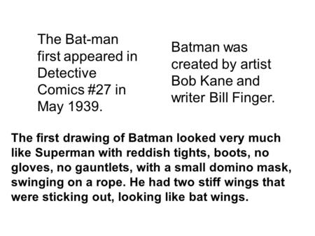 The Bat-man first appeared in Detective Comics #27 in May 1939. Batman was created by artist Bob Kane and writer Bill Finger. The first drawing of Batman.