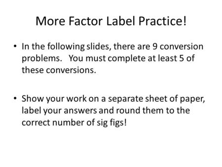 More Factor Label Practice! In the following slides, there are 9 conversion problems. You must complete at least 5 of these conversions. Show your work.