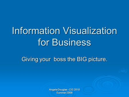 Angela Douglas - CIS 2010 Summer 2008 Information Visualization for Business Giving your boss the BIG picture.