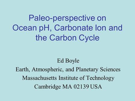 Paleo-perspective on Ocean pH, Carbonate Ion and the Carbon Cycle Ed Boyle Earth, Atmospheric, and Planetary Sciences Massachusetts Institute of Technology.