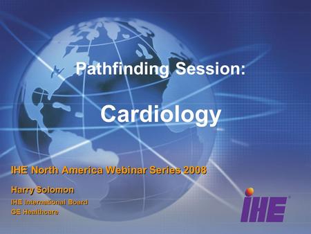 Pathfinding Session: Cardiology IHE North America Webinar Series 2008 Harry Solomon IHE International Board GE Healthcare.