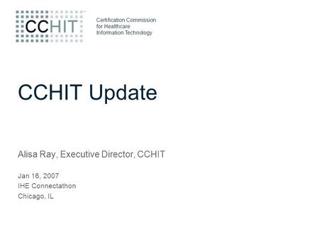 Certification Commission for Healthcare Information Technology CCHIT Update Alisa Ray, Executive Director, CCHIT Jan 16, 2007 IHE Connectathon Chicago,