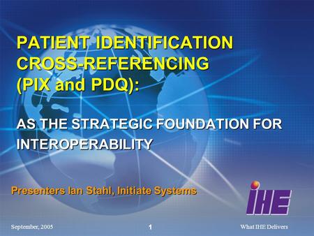 September, 2005What IHE Delivers 1 Presenters Ian Stahl, Initiate Systems PATIENT IDENTIFICATION CROSS-REFERENCING (PIX and PDQ): AS THE STRATEGIC FOUNDATION.