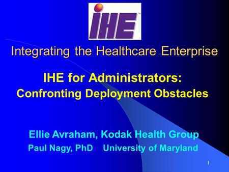 1 Integrating the Healthcare Enterprise IHE for Administrators: Confronting Deployment Obstacles Ellie Avraham, Kodak Health Group Paul Nagy, PhD University.