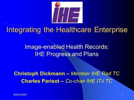 RSNA 2005 1 Christoph Dickmann – Member IHE Rad TC Charles Parisot – Co-chair IHE IT-I TC Image-enabled Health Records: IHE Progress and Plans Integrating.