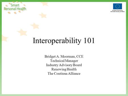 Interoperability 101 Bridget A. Moorman, CCE Technical Manager Industry Advisory Board Renewing Health The Continua Alliance.