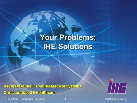 RSNA 2007 – Informatics ClassroomWhat IHE Delivers 1 Kevin ODonnell, Toshiba Medical Systems Chris Lindop, GE Healthcare Your Problems; IHE Solutions.