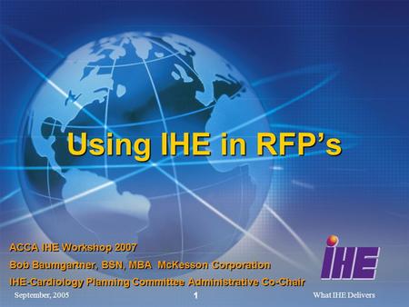 September, 2005What IHE Delivers 1 Using IHE in RFPs ACCA IHE Workshop 2007 Bob Baumgartner, BSN, MBA McKesson Corporation IHE-Cardiology Planning Committee.