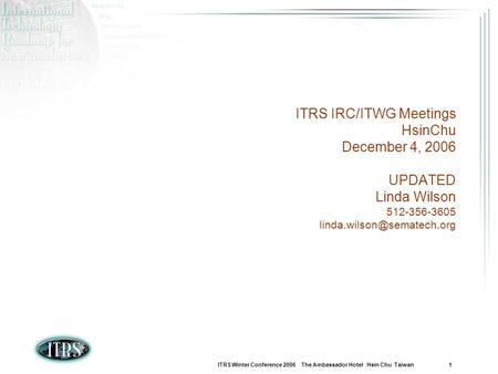 ITRS Winter Conference 2006 The Ambassador Hotel Hsin Chu Taiwan 1 ITRS IRC/ITWG Meetings HsinChu December 4, 2006 UPDATED Linda Wilson 512-356-3605
