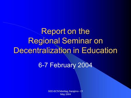 SEE-ECN Meeting, Sarajevo - 15 May 2004 Report on the Regional Seminar on Decentralization in Education 6-7 February 2004.