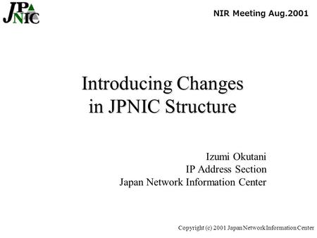 Copyright (c) 2001 Japan Network Information Center Introducing Changes in JPNIC Structure Izumi Okutani IP Address Section Japan Network Information Center.