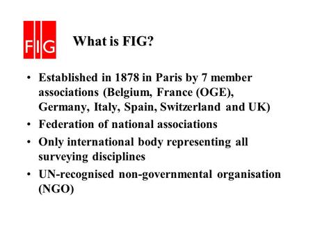 What is FIG? What is FIG? Established in 1878 in Paris by 7 member associations (Belgium, France (OGE), Germany, Italy, Spain, Switzerland and UK) Federation.