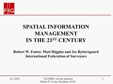 23.1.20017th UNRCC for the Americas Robert W. Foster, President of FIG 1 SPATIAL INFORMATION MANAGEMENT IN THE 21 ST CENTURY Robert W. Foster, Matt Higgins.