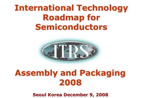 Seoul Korea December 9, 2008 Assembly and Packaging 2008 International Technology Roadmap for Semiconductors.