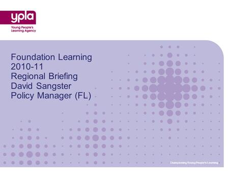 Championing Young Peoples Learning Foundation Learning 2010-11 Regional Briefing David Sangster Policy Manager (FL) Championing Young Peoples Learning.