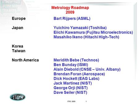 ITRS 2009 1 Metrology Roadmap 2009 EuropeBart Rijpers (ASML) JapanYuichiro Yamazaki (Toshiba) Eiichi Kawamura (Fujitsu Microelectronics) Masahiko Ikeno.