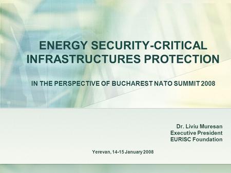 ENERGY SECURITY-CRITICAL INFRASTRUCTURES PROTECTION IN THE PERSPECTIVE OF BUCHAREST NATO SUMMIT 2008 Dr. Liviu Muresan Executive President EURISC Foundation.