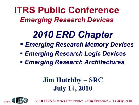 1 ERD 2010 ITRS Summer Conference – San Francisco – 14 July, 2010 ITRS Public Conference Emerging Research Devices Jim Hutchby – SRC July 14, 2010 2010.