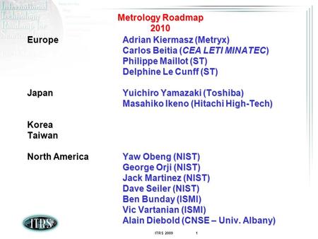 ITRS 2009 1 Metrology Roadmap 2010 EuropeAdrian Kiermasz (Metryx) Carlos Beitia (CEA LETI MINATEC) Philippe Maillot (ST) Delphine Le Cunff (ST) JapanYuichiro.