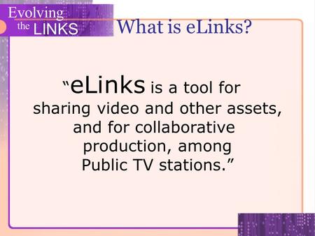 Evolving the LINKS What is eLinks? eLinks is a tool for sharing video and other assets, and for collaborative production, among Public TV stations.