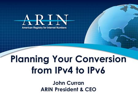 Planning Your Conversion from IPv4 to IPv6 John Curran ARIN President & CEO This presentation describes the impending depletion of Internet Protocol version.