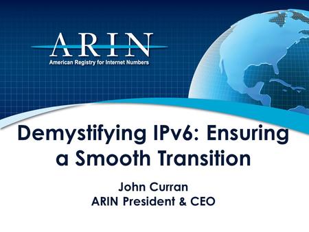 Demystifying IPv6: Ensuring a Smooth Transition John Curran ARIN President & CEO This presentation describes the impending depletion of Internet Protocol.