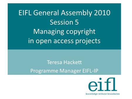 EIFL General Assembly 2010 Session 5 Managing copyright in open access projects Teresa Hackett Programme Manager EIFL-IP.