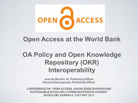 Open Access at the World Bank OA Policy and Open Knowledge Repository (OKR) Interoperability Jose de Buerba, Sr. Publishing Officer Paschal Ssemaganda,