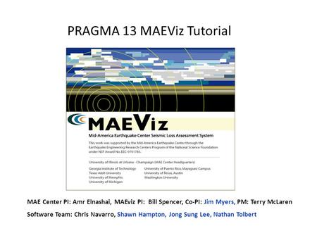 PRAGMA 13 MAEViz Tutorial MAE Center PI: Amr Elnashai, MAEviz PI: Bill Spencer, Co-PI: Jim Myers, PM: Terry McLaren Software Team: Chris Navarro, Shawn.