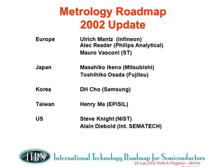 24 July 2002 Work In Progress – Not for Publication Metrology Roadmap 2002 Update EuropeUlrich Mantz (Infineon) Alec Reader (Philips Analytical) Mauro.