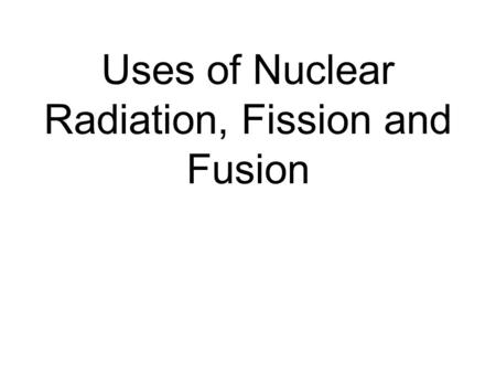 Uses of Nuclear Radiation, Fission and Fusion