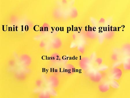 Unit 10 Can you play the guitar? By Hu Ling ling Class 2, Grade 1.