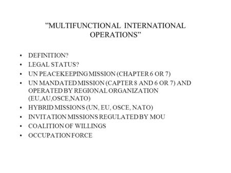 MULTIFUNCTIONAL INTERNATIONAL OPERATIONS DEFINITION? LEGAL STATUS? UN PEACEKEEPING MISSION (CHAPTER 6 OR 7) UN MANDATED MISSION (CAPTER 8 AND 6 OR 7) AND.