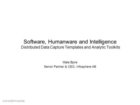 Software, Humanware and Intelligence Distributed Data Capture Templates and Analytic Toolkits Mats Bjore Senior Partner & CEO, Infosphere AB.